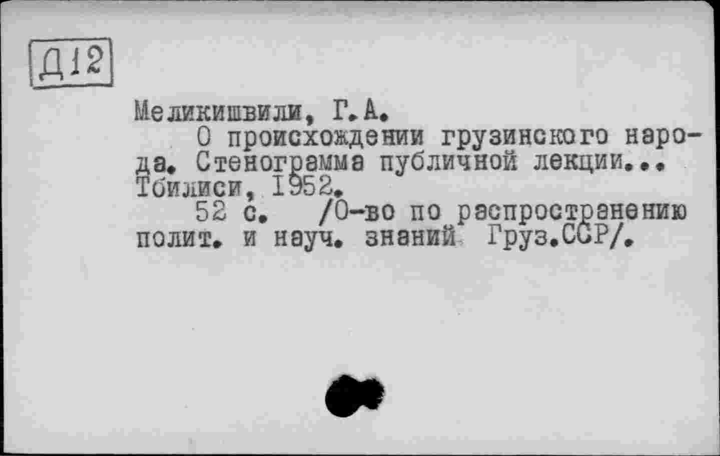 ﻿Д12
Меликипівили, Г.А.
О происхождении грузинского нарО' да» Стенограмма публичной лекции... Тбилиси, 1952.
52 с. /О-в о по распространению полит, и науч, знаний Груз.ССР/.